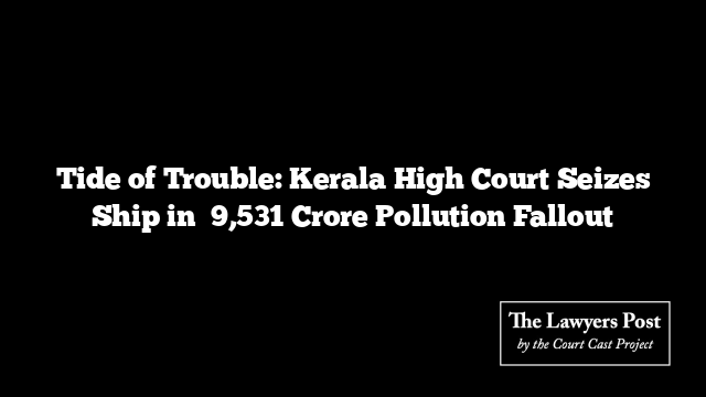 Tide of Trouble: Kerala High Court Seizes Ship in ₹9,531 Crore Pollution Fallout