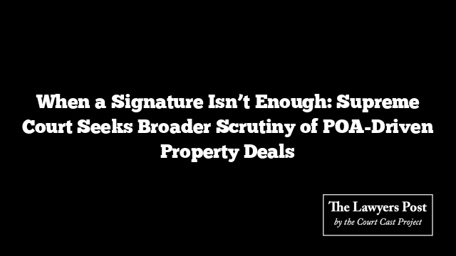 When a Signature Isn’t Enough: Supreme Court Seeks Broader Scrutiny of POA-Driven Property Deals