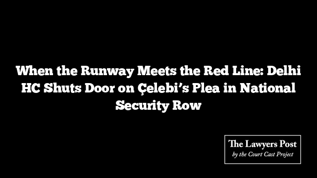 When the Runway Meets the Red Line: Delhi HC Shuts Door on Çelebi’s Plea in National Security Row