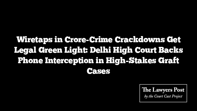 Wiretaps in Crore-Crime Crackdowns Get Legal Green Light: Delhi High Court Backs Phone Interception in High-Stakes Graft Cases