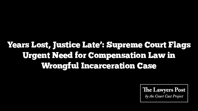 Years Lost, Justice Late’: Supreme Court Flags Urgent Need for Compensation Law in Wrongful Incarceration Case