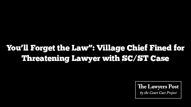 You’ll Forget the Law”: Village Chief Fined for Threatening Lawyer with SC/ST Case