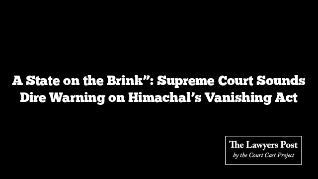 A State on the Brink”: Supreme Court Sounds Dire Warning on Himachal’s Vanishing Act