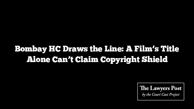 Bombay HC Draws the Line: A Film’s Title Alone Can’t Claim Copyright Shield