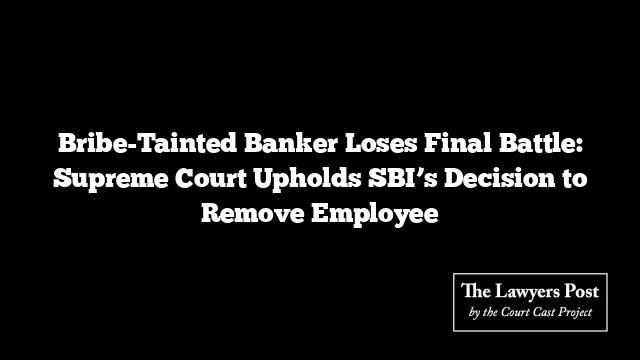 Bribe-Tainted Banker Loses Final Battle: Supreme Court Upholds SBI’s Decision to Remove Employee