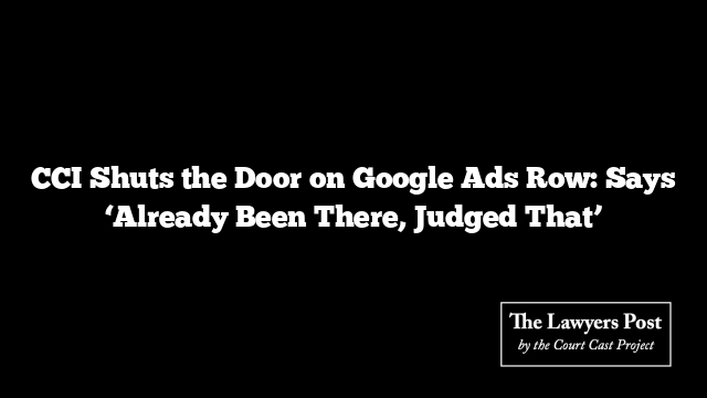 CCI Shuts the Door on Google Ads Row: Says ‘Already Been There, Judged That’