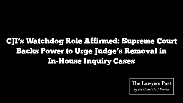 CJI’s Watchdog Role Affirmed: Supreme Court Backs Power to Urge Judge’s Removal in In-House Inquiry Cases