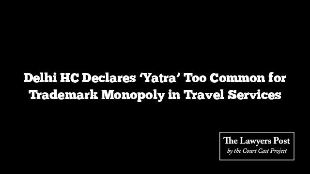Delhi HC Declares ‘Yatra’ Too Common for Trademark Monopoly in Travel Services