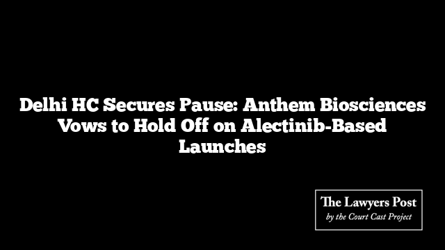 Delhi HC Secures Pause: Anthem Biosciences Vows to Hold Off on Alectinib-Based Launches