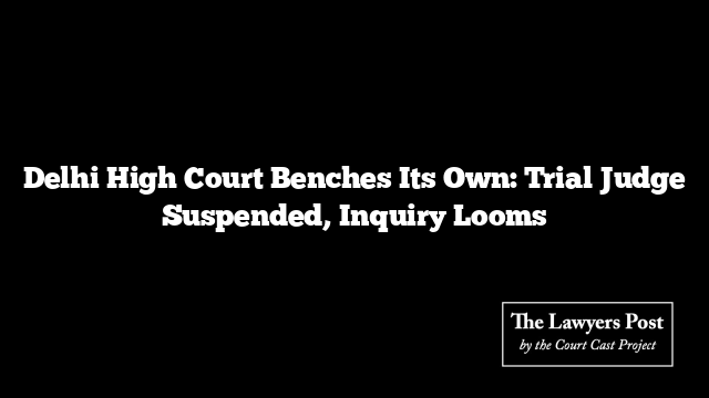 Delhi High Court Benches Its Own: Trial Judge Suspended, Inquiry Looms