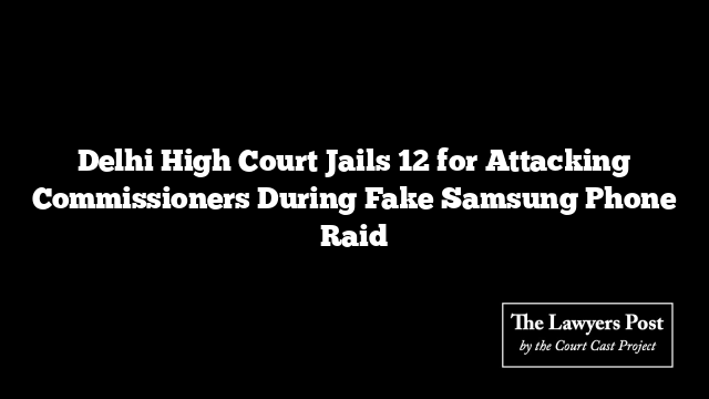 Delhi High Court Jails 12 for Attacking Commissioners During Fake Samsung Phone Raid