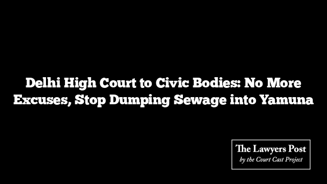 Delhi High Court to Civic Bodies: No More Excuses, Stop Dumping Sewage into Yamuna