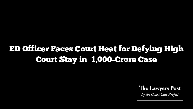 ED Officer Faces Court Heat for Defying High Court Stay in ₹1,000-Crore Case