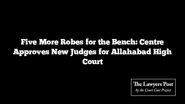 Five More Robes for the Bench: Centre Approves New Judges for Allahabad High Court