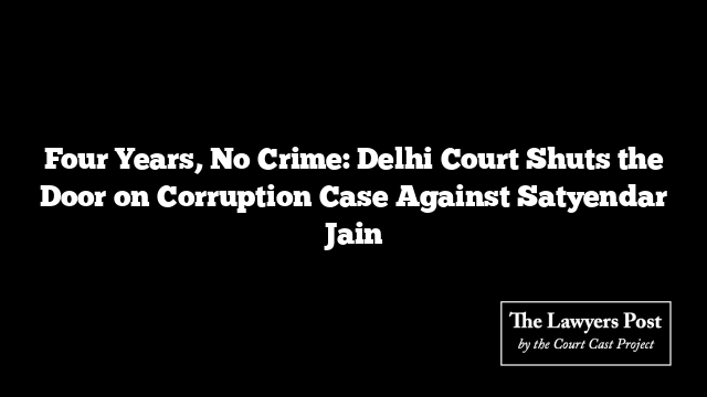 Four Years, No Crime: Delhi Court Shuts the Door on Corruption Case Against Satyendar Jain