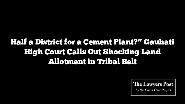 Half a District for a Cement Plant?” Gauhati High Court Calls Out Shocking Land Allotment in Tribal Belt