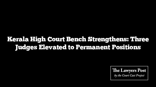 Kerala High Court Bench Strengthens: Three Judges Elevated to Permanent Positions