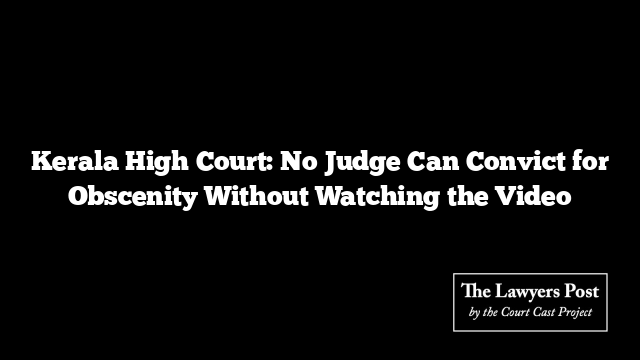 Kerala High Court: No Judge Can Convict for Obscenity Without Watching the Video