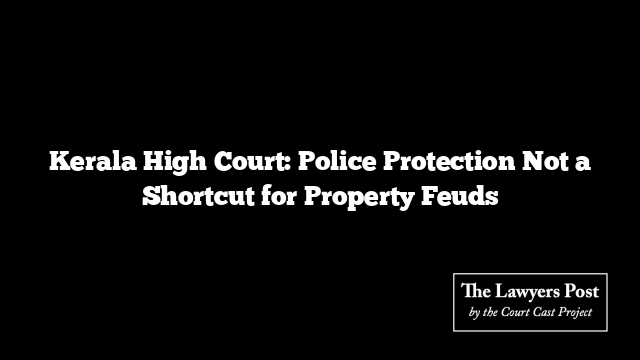 Kerala High Court: Police Protection Not a Shortcut for Property Feuds