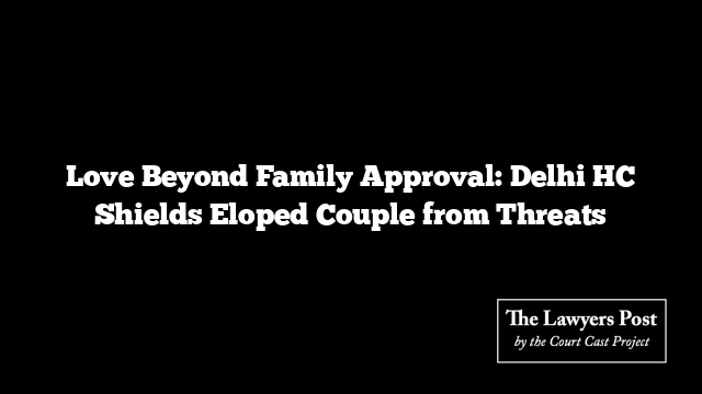 Love Beyond Family Approval: Delhi HC Shields Eloped Couple from Threats