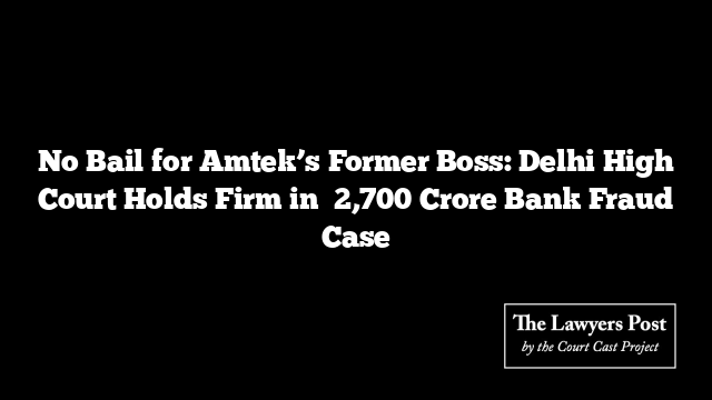 No Bail for Amtek’s Former Boss: Delhi High Court Holds Firm in ₹2,700 Crore Bank Fraud Case