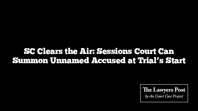 SC Clears the Air: Sessions Court Can Summon Unnamed Accused at Trial’s Start
