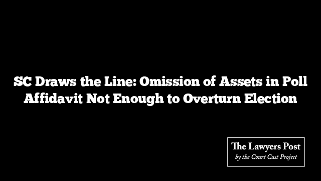 SC Draws the Line: Omission of Assets in Poll Affidavit Not Enough to Overturn Election