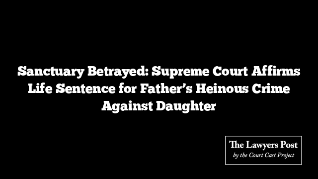 Sanctuary Betrayed: Supreme Court Affirms Life Sentence for Father’s Heinous Crime Against Daughter