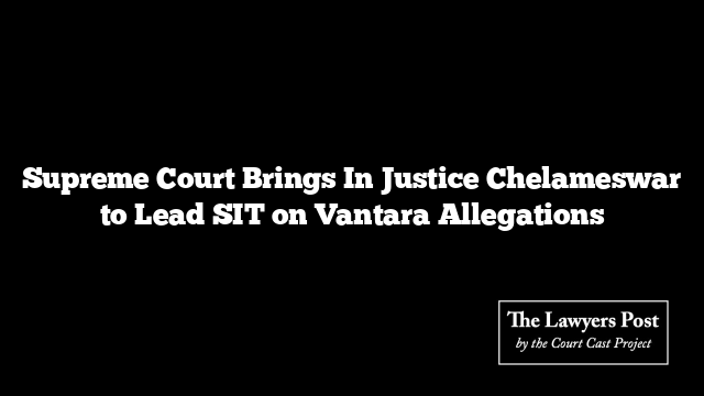 Supreme Court Brings In Justice Chelameswar to Lead SIT on Vantara Allegations