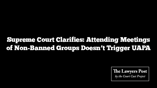 Supreme Court Clarifies: Attending Meetings of Non-Banned Groups Doesn’t Trigger UAPA