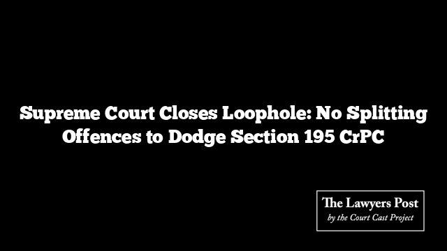 Supreme Court Closes Loophole: No Splitting Offences to Dodge Section 195 CrPC