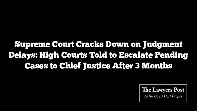 Supreme Court Cracks Down on Judgment Delays: High Courts Told to Escalate Pending Cases to Chief Justice After 3 Months