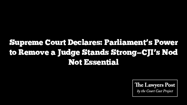 Supreme Court Declares: Parliament’s Power to Remove a Judge Stands Strong—CJI’s Nod Not Essential