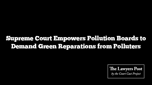 Supreme Court Empowers Pollution Boards to Demand Green Reparations from Polluters