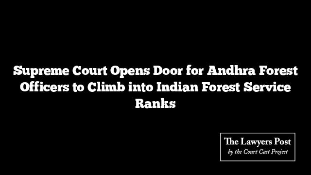 Supreme Court Opens Door for Andhra Forest Officers to Climb into Indian Forest Service Ranks
