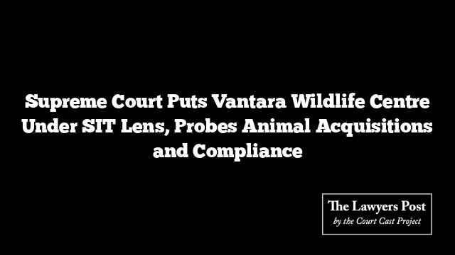 Supreme Court Puts Vantara Wildlife Centre Under SIT Lens, Probes Animal Acquisitions and Compliance