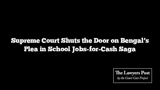 Supreme Court Shuts the Door on Bengal’s Plea in School Jobs-for-Cash Saga