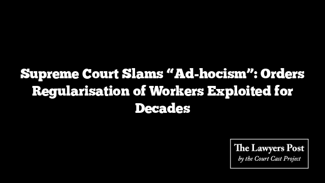 Supreme Court Slams “Ad-hocism”: Orders Regularisation of Workers Exploited for Decades