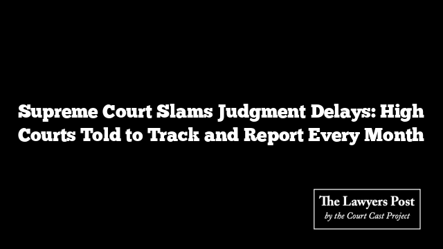 Supreme Court Slams Judgment Delays: High Courts Told to Track and Report Every Month