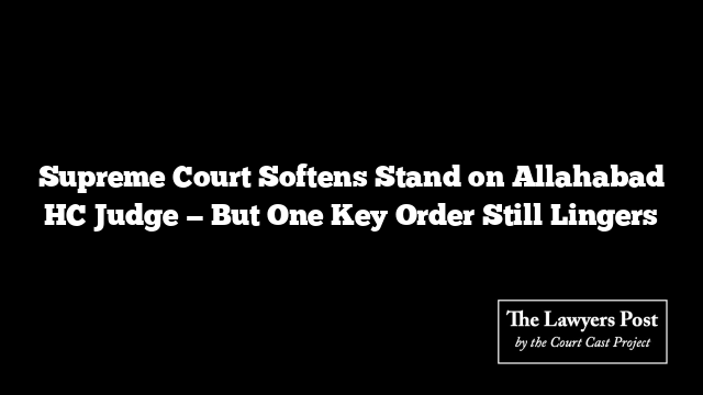 Supreme Court Softens Stand on Allahabad HC Judge — But One Key Order Still Lingers