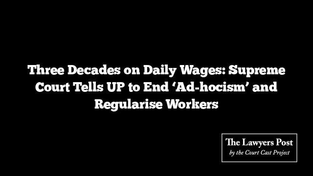 Three Decades on Daily Wages: Supreme Court Tells UP to End ‘Ad-hocism’ and Regularise Workers