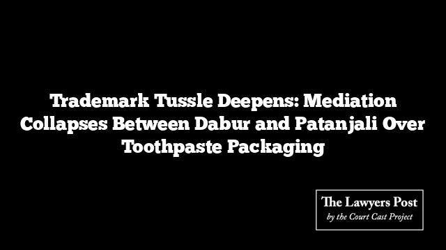 Trademark Tussle Deepens: Mediation Collapses Between Dabur and Patanjali Over Toothpaste Packaging