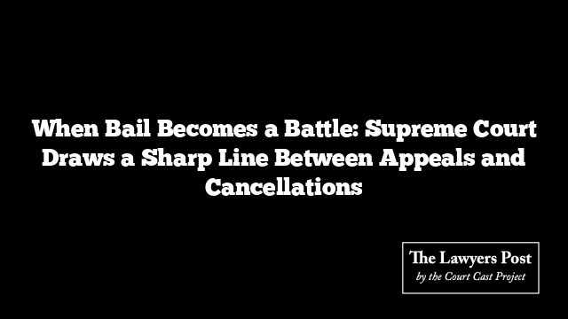 When Bail Becomes a Battle: Supreme Court Draws a Sharp Line Between Appeals and Cancellations