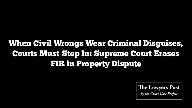 When Civil Wrongs Wear Criminal Disguises, Courts Must Step In: Supreme Court Erases FIR in Property Dispute