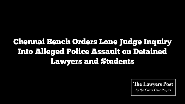 Chennai Bench Orders Lone Judge Inquiry Into Alleged Police Assault on Detained Lawyers and Students