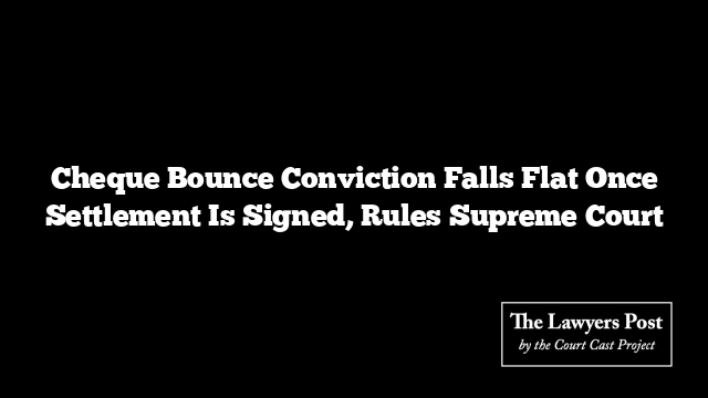 Cheque Bounce Conviction Falls Flat Once Settlement Is Signed, Rules Supreme Court