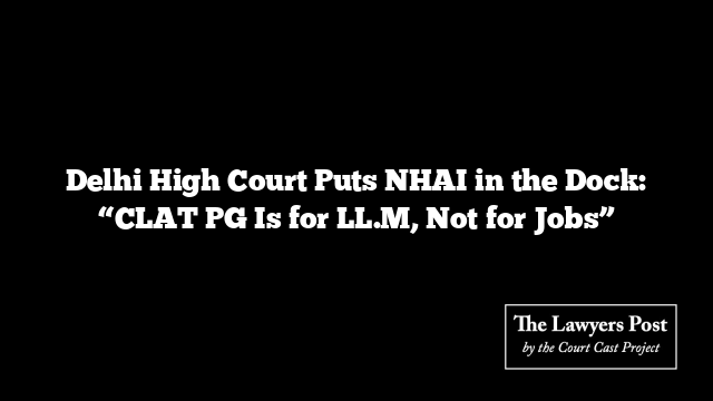 Delhi High Court Puts NHAI in the Dock: “CLAT PG Is for LL.M, Not for Jobs”
