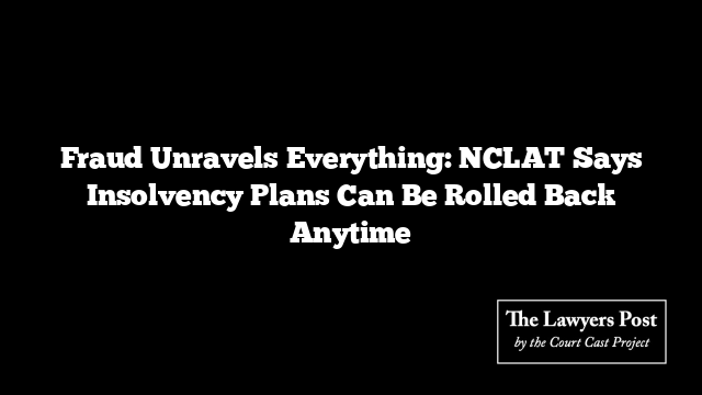 Fraud Unravels Everything: NCLAT Says Insolvency Plans Can Be Rolled Back Anytime