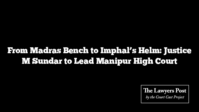 From Madras Bench to Imphal’s Helm: Justice M Sundar to Lead Manipur High Court