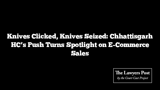 Knives Clicked, Knives Seized: Chhattisgarh HC’s Push Turns Spotlight on E-Commerce Sales